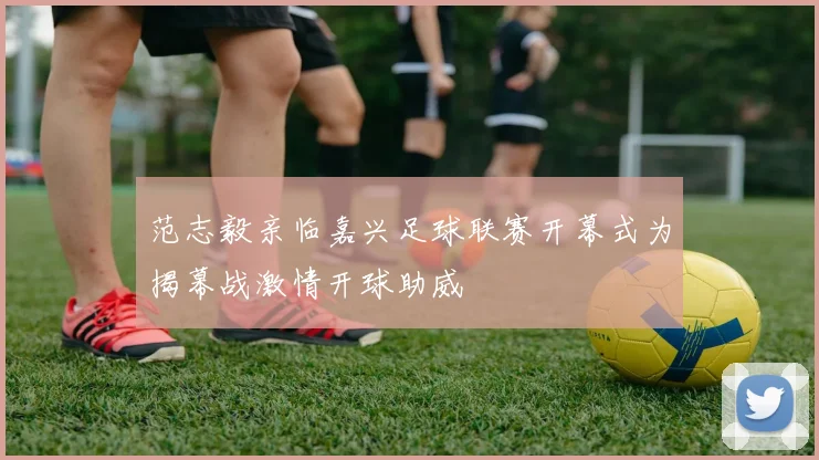 范志毅亲临嘉兴足球联赛开幕式为揭幕战激情开球助威