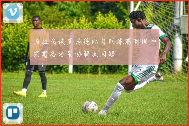 马拉戈谈罗马德比与网球赛时间冲突需各方妥协解决问题