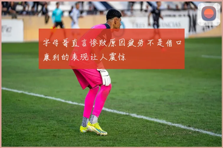 字母哥直言惨败原因疲劳不是借口康利的表现让人震惊