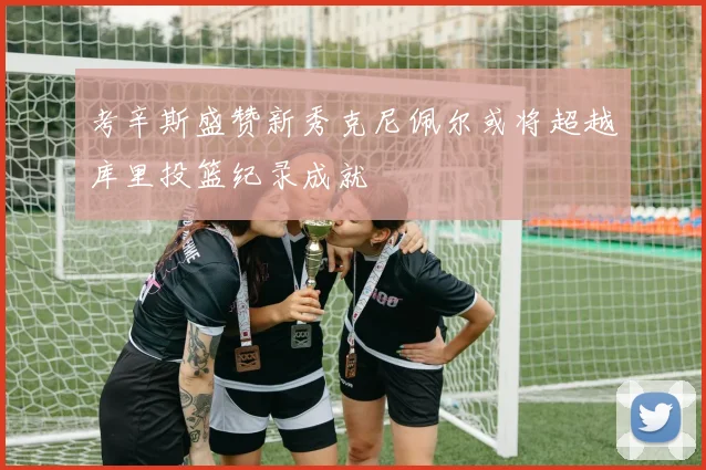 考辛斯盛赞新秀克尼佩尔或将超越库里投篮纪录成就