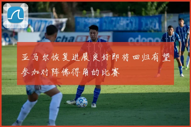 亚马尔恢复进展良好即将回归有望参加对阵佛得角的比赛