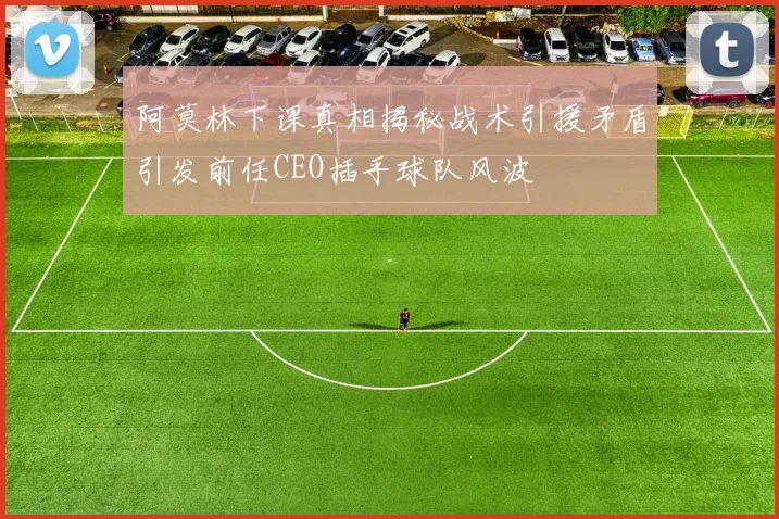 阿莫林下课真相揭秘战术引援矛盾引发前任CEO插手球队风波