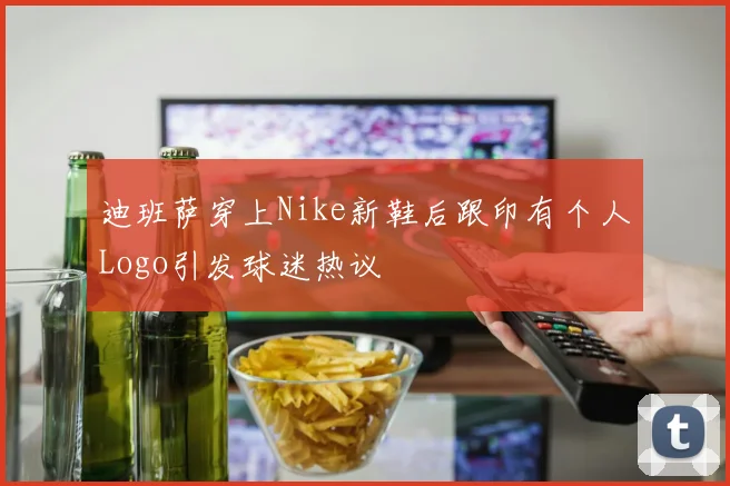 迪班萨穿上Nike新鞋后跟印有个人Logo引发球迷热议