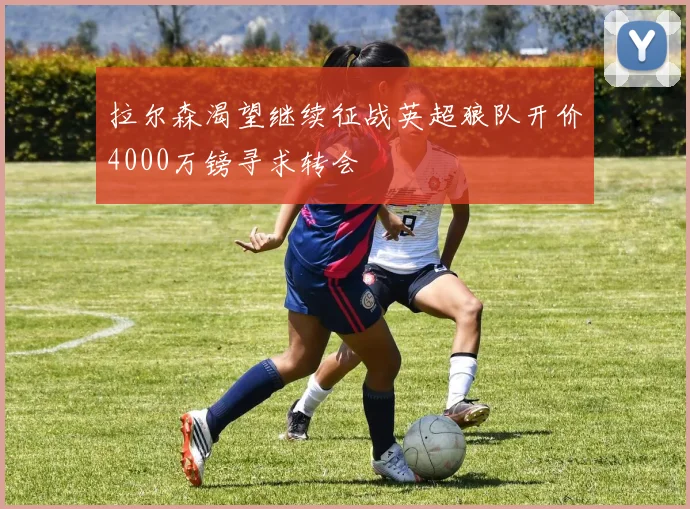 拉尔森渴望继续征战英超狼队开价4000万镑寻求转会