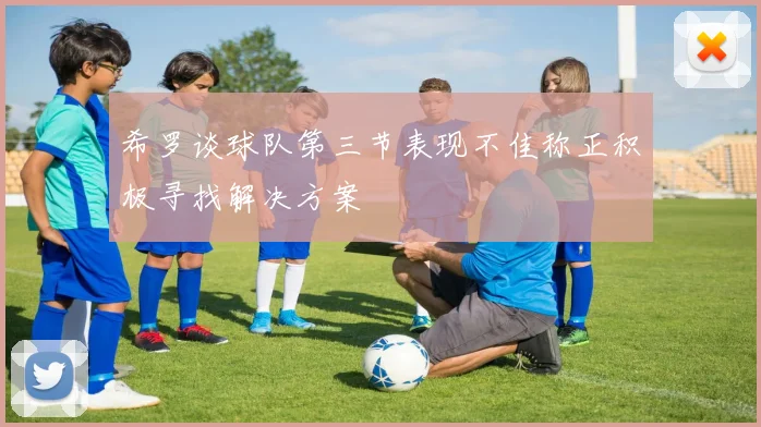 希罗谈球队第三节表现不佳称正积极寻找解决方案
