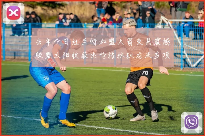 去年今日杜兰特加盟火箭交易震撼联盟太阳收获杰伦格林狄龙及多项选秀权
