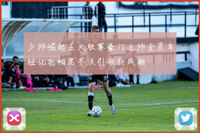 少帅崛起五大联赛豪门主帅全员年轻化孔帕尼齐沃引领新风潮