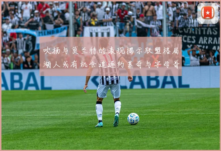 吹杨与莫兰特的表现揭示联盟格局湖人或有机会追逐约基奇与字母哥