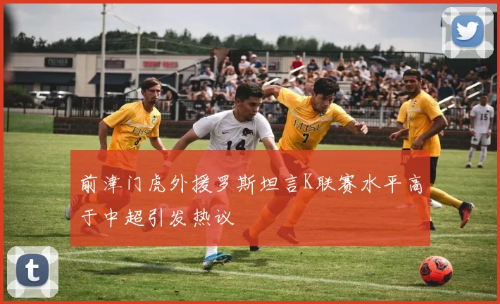前津门虎外援罗斯坦言K联赛水平高于中超引发热议