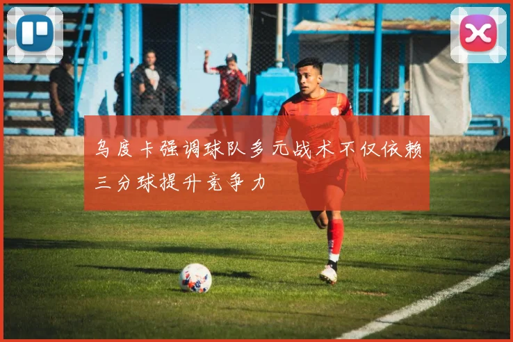 乌度卡强调球队多元战术不仅依赖三分球提升竞争力