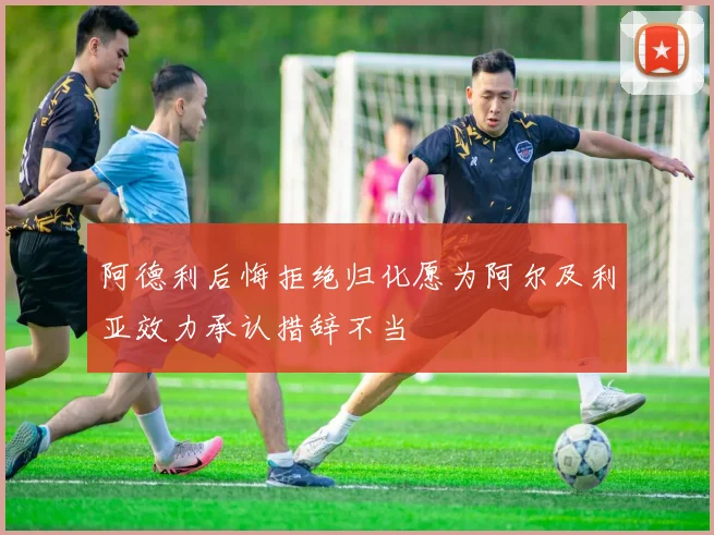 阿德利后悔拒绝归化愿为阿尔及利亚效力承认措辞不当