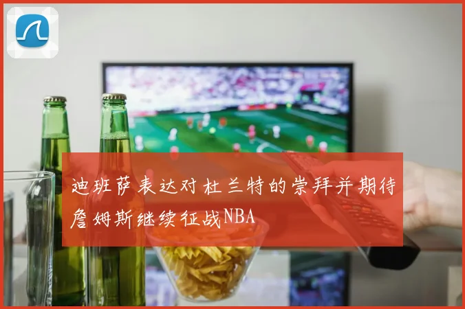 迪班萨表达对杜兰特的崇拜并期待詹姆斯继续征战NBA